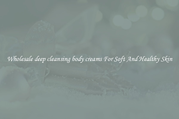 Wholesale deep cleansing body creams For Soft And Healthy Skin