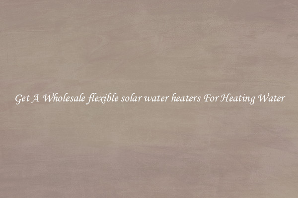 Get A Wholesale flexible solar water heaters For Heating Water