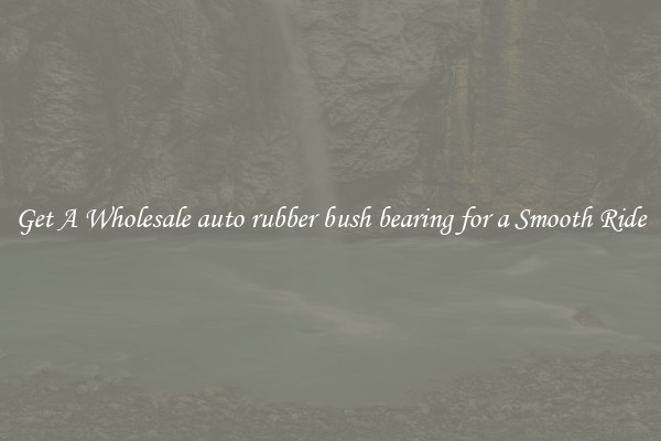 Get A Wholesale auto rubber bush bearing for a Smooth Ride