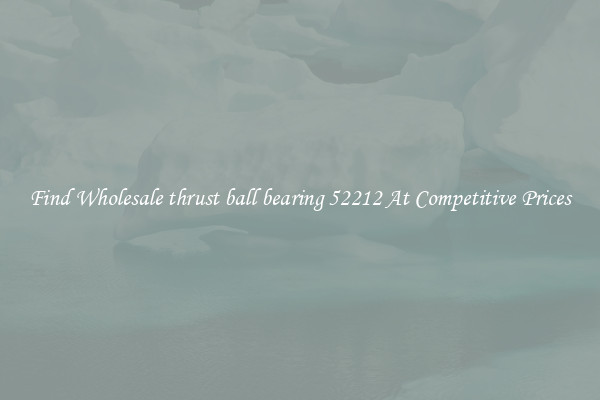 Find Wholesale thrust ball bearing 52212 At Competitive Prices